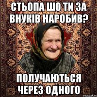 Стьопа шо ти за внуків наробив? получаються через одного