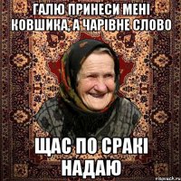 Галю принеси мені ковшика, а чарівне слово Щас по сракі надаю