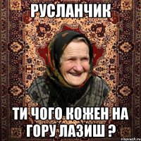 Русланчик ти чого кожен на гору лазиш ?
