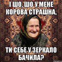 і шо, шо у мене корова страшна, ти себе у зеркало бачила?