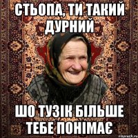 стьопа, ти такий дурний шо тузік більше тебе понімає