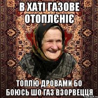 в хаті газове отоплєніє топлю дровами бо боюсь шо газ взорвецця