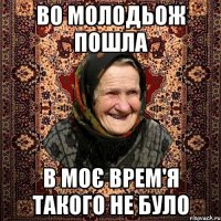 во молодьож пошла в моє врем'я такого не було