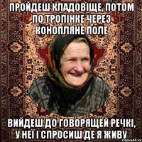пройдеш кладовіще, потом по тропінке через конопляне поле вийдеш до говорящей речкі, у неї і спросиш де я живу