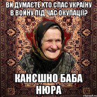ви думаєте хто спас Україну в войну під час окупації? канєшно баба Нюра