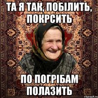 та я так, побілить, покрсить по погрібам полазить