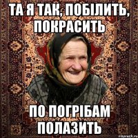 та я так, побілить, покрасить по погрібам полазить