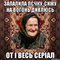 запалила пєчку, сижу на вогонь дивлюсь от і весь серіал