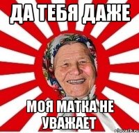 да тебя даже моя матка не уважает