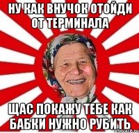 Ну как внучок отойди от терминала щас покажу тебе как бабки нужно рубить