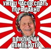 уже 11 часов,спать пора давно выключай компьютер