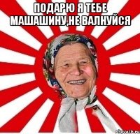 Подарю я тебе машашину,не валнуйся 