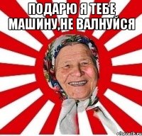 Подарю я тебе машину,не валнуйся 