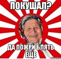 Покушал? Да пожри блять еще