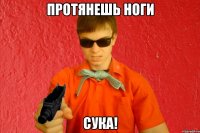 ПРОТЯНЕШЬ НОГИ СУКА!