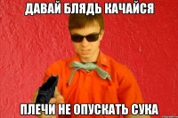 ДАВАЙ БЛЯДЬ КАЧАЙСЯ ПЛЕЧИ НЕ ОПУСКАТЬ СУКА