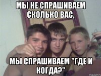мы не спрашиваем сколько вас, мы спрашиваем "где и когда?"