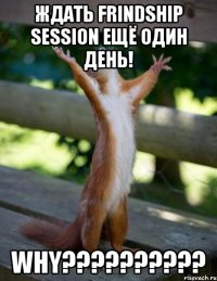 Ждать Frindship Session ещё один день! WHY??????????