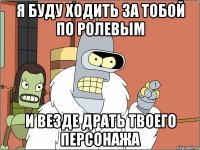 я буду ходить за тобой по ролевым и везде драть твоего персонажа