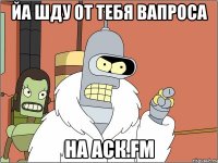 йа шду от тебя вапроса на аск.fm