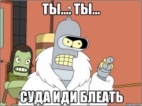 Ты.... ты... Суда иди блеать