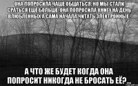 Она попросила чаше обшаться, но мы стали сраться еше больше, она попросила книгу на День влюбленных а сама начала читать электронные. а что же будет когда она попросит никогда не бросать её?...