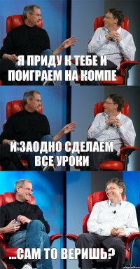 Я приду к тебе и поиграем на компе И заодно сделаем все уроки ...Сам то веришь?