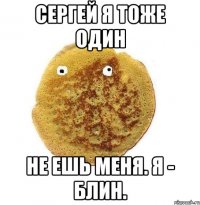 Сергей я тоже один Не ешь меня. Я - блин.