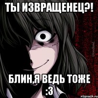 Ты извращенец?! Блин,я ведь тоже :3