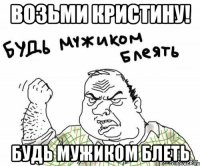 возьми Кристину! будь мужиком блеть