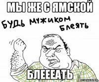 МЫ ЖЕ С ЯМСКОЙ БЛЕЕЕАТЬ