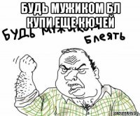 будь мужиком бл купи еще кючей 