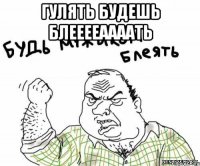 Гулять БУДЕШь блееееаааать 