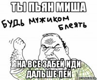 Ты пьян Миша на все забей иди дальше пей