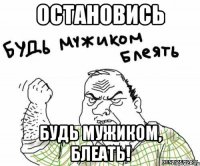 Остановись БУдь мужиком, блеать!