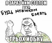 я зараз йим столом вас трьох йобну