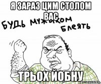 я зараз цим столом вас трьох йобну