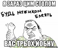 я зараз цим столом вас трьох йобну