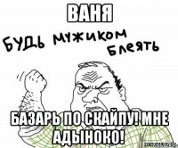 ваня базарь по скайпу! мне адыноко!
