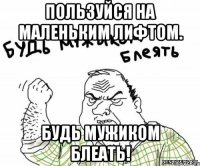 Пользуйся на маленьким лифтом. Будь мужиком блеать!