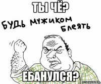 ты чё? ебанулся?