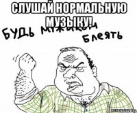 слушай нормальную музыку! 