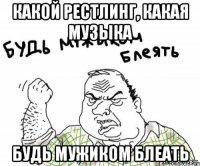 какой рестлинг, какая музыка будь мужиком блеать