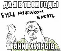 да я в твои годы гранит хуярыв