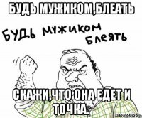 Будь мужиком,блеать Скажи,что она едет и точка.