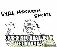  Скажи.что она едет к тебе и точка.