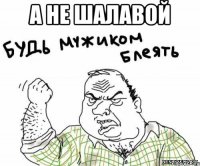 А НЕ ШАЛАВОЙ 