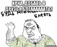 Ирка, добавь в друзья,Блеаааааать! 