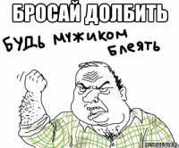 бросай долбить 