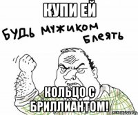 купи ей кольцо с бриллиантом!